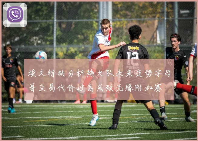 埃文特纳分析热火队未来走势字母哥交易代价过高或致无缘附加赛