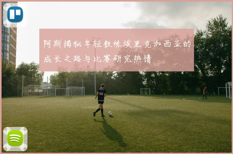 阿斯揭秘年轻教练埃里克加西亚的成长之路与比赛研究热情