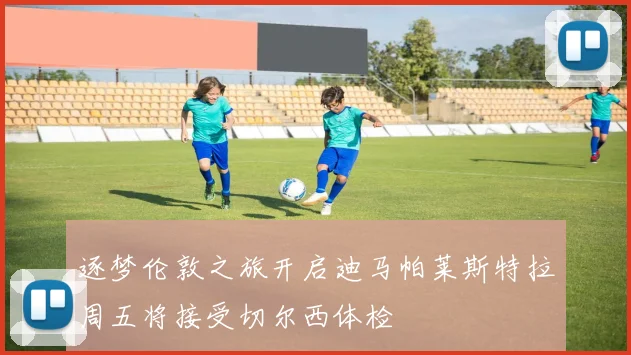 逐梦伦敦之旅开启迪马帕莱斯特拉周五将接受切尔西体检