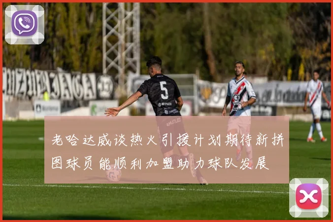 老哈达威谈热火引援计划期待新拼图球员能顺利加盟助力球队发展