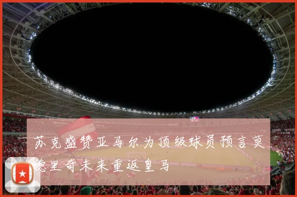 苏克盛赞亚马尔为顶级球员预言莫德里奇未来重返皇马
