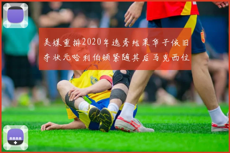 美媒重排2020年选秀结果华子依旧夺状元哈利伯顿紧随其后马克西位列探花