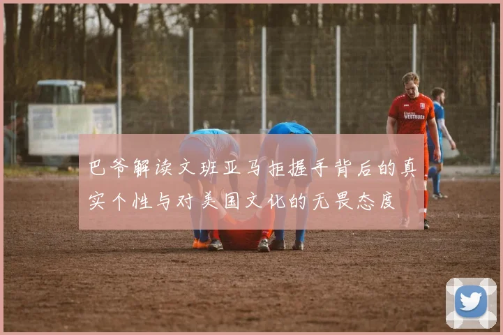 巴爷解读文班亚马拒握手背后的真实个性与对美国文化的无畏态度