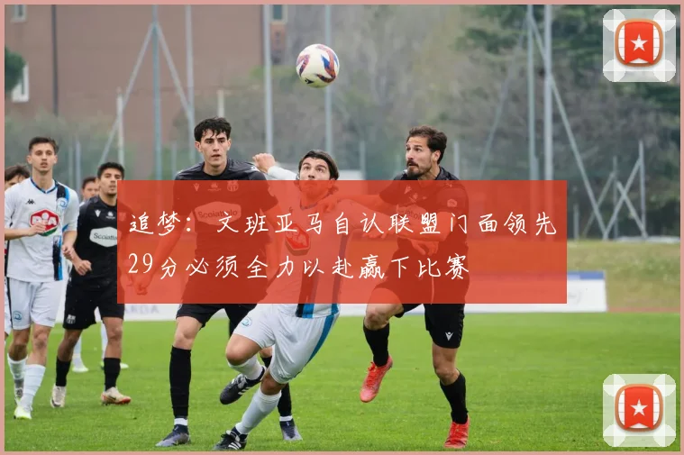 追梦：文班亚马自认联盟门面领先29分必须全力以赴赢下比赛