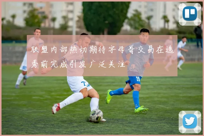 联盟内部热切期待字母哥交易在选秀前完成引发广泛关注