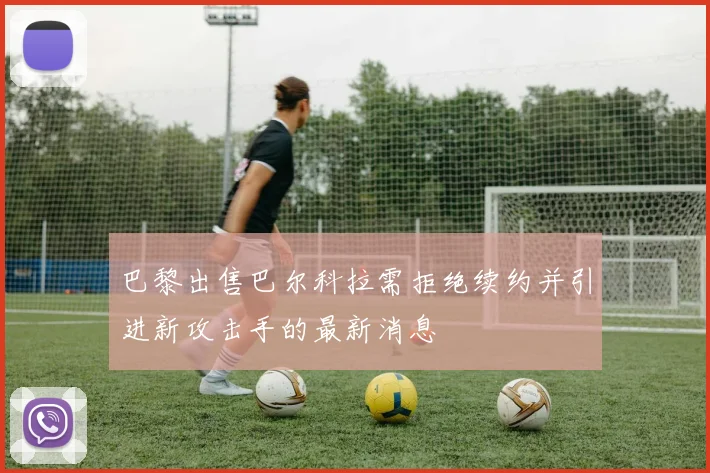 巴黎出售巴尔科拉需拒绝续约并引进新攻击手的最新消息