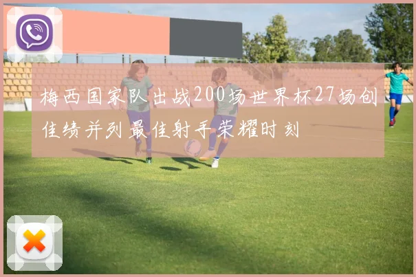 梅西国家队出战200场世界杯27场创佳绩并列最佳射手荣耀时刻