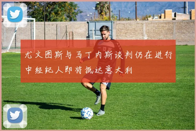 尤文图斯与马丁内斯谈判仍在进行中经纪人即将抵达意大利