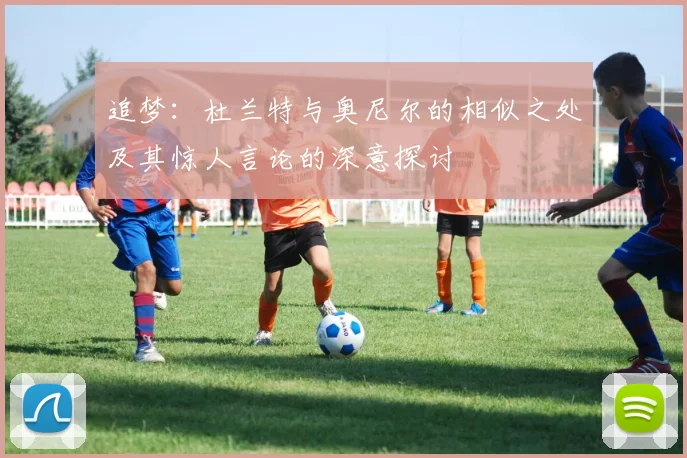追梦：杜兰特与奥尼尔的相似之处及其惊人言论的深意探讨