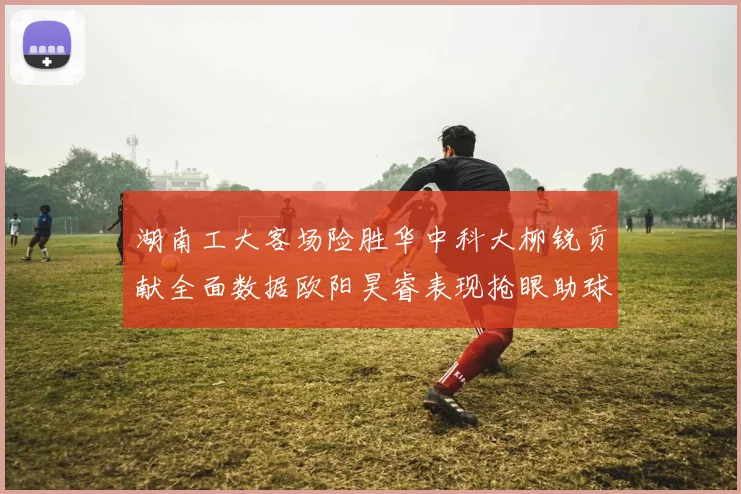 湖南工大客场险胜华中科大柳锐贡献全面数据欧阳昊睿表现抢眼助球队取胜