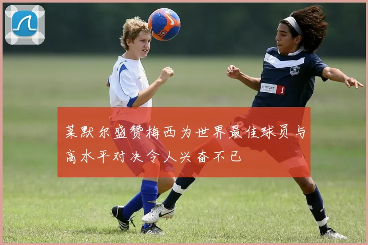 莱默尔盛赞梅西为世界最佳球员与高水平对决令人兴奋不已