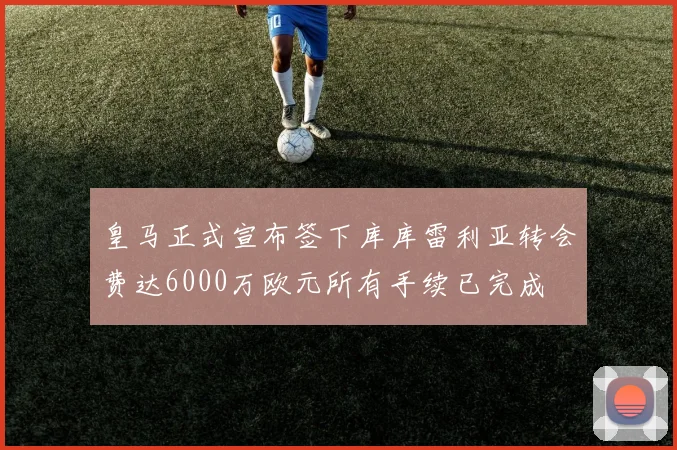 皇马正式宣布签下库库雷利亚转会费达6000万欧元所有手续已完成